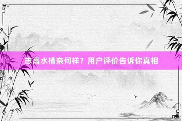 志高水槽奈何样？用户评价告诉你真相